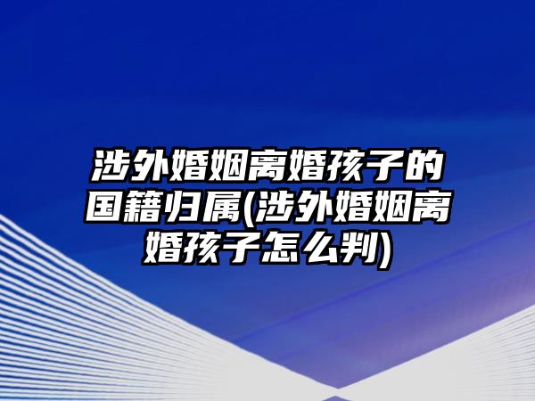 涉外婚姻離婚孩子的國(guó)籍歸屬(涉外婚姻離婚孩子怎么判)