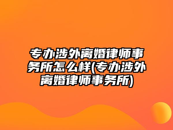 專辦涉外離婚律師事務所怎么樣(專辦涉外離婚律師事務所)