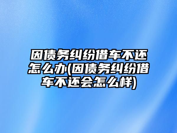 因債務糾紛借車不還怎么辦(因債務糾紛借車不還會怎么樣)