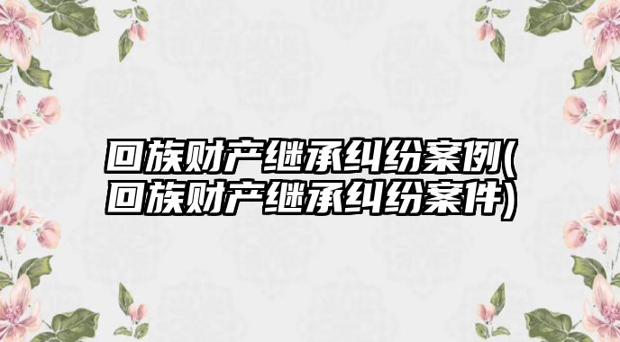 回族財產繼承糾紛案例(回族財產繼承糾紛案件)