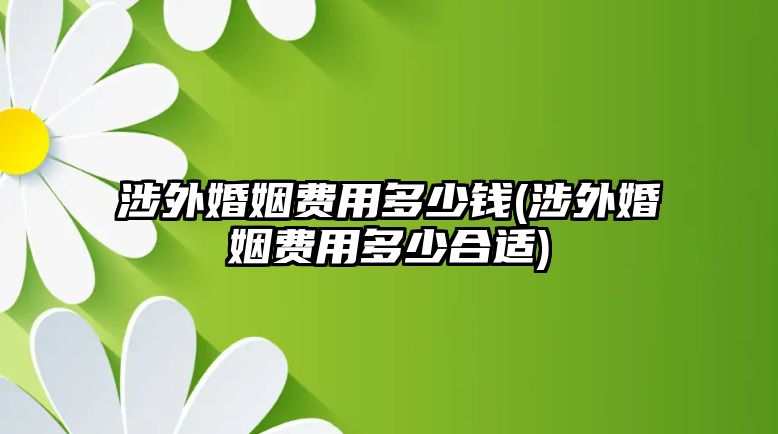 涉外婚姻費(fèi)用多少錢(涉外婚姻費(fèi)用多少合適)