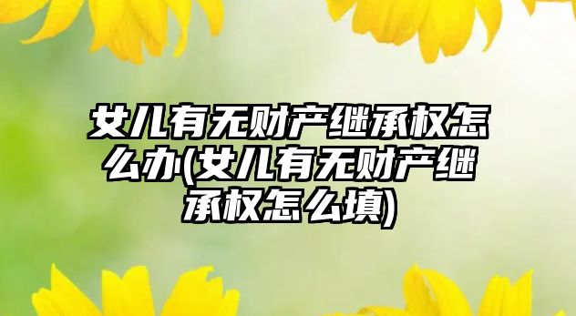 女兒有無財產繼承權怎么辦(女兒有無財產繼承權怎么填)