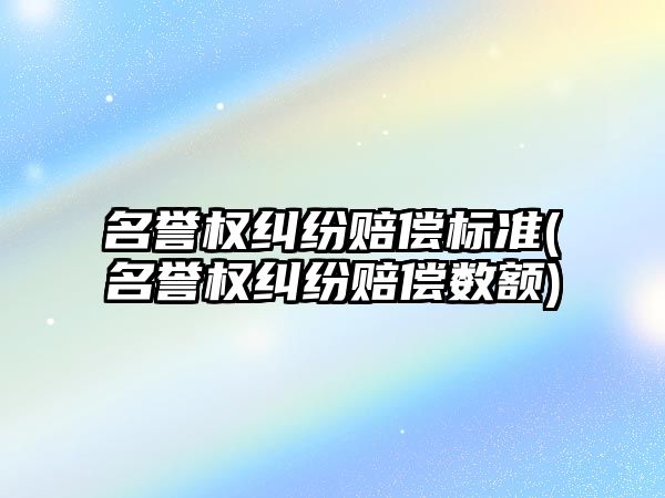 名譽權糾紛賠償標準(名譽權糾紛賠償數額)