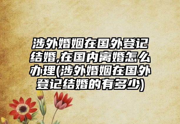 涉外婚姻在國(guó)外登記結(jié)婚,在國(guó)內(nèi)離婚怎么辦理(涉外婚姻在國(guó)外登記結(jié)婚的有多少)