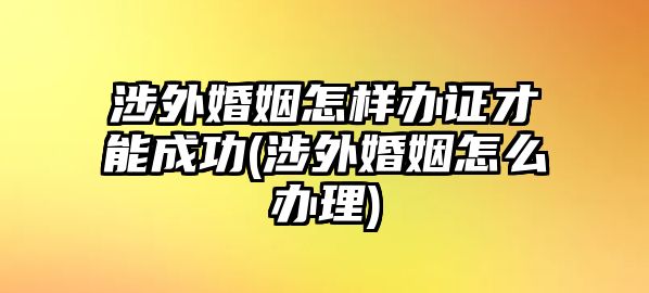 涉外婚姻怎樣辦證才能成功(涉外婚姻怎么辦理)