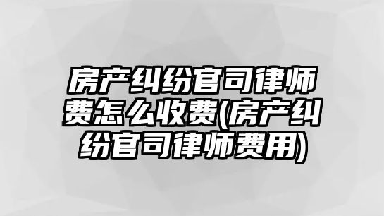 房產糾紛官司律師費怎么收費(房產糾紛官司律師費用)