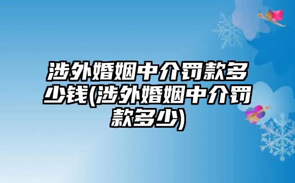 涉外婚姻中介罰款多少錢(涉外婚姻中介罰款多少)