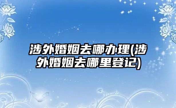 涉外婚姻去哪辦理(涉外婚姻去哪里登記)