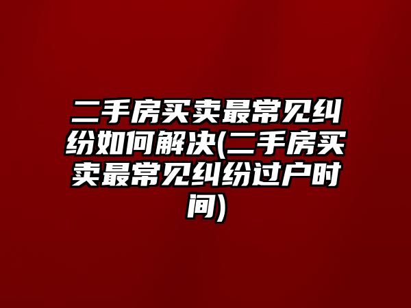 二手房買賣最常見糾紛如何解決(二手房買賣最常見糾紛過戶時間)