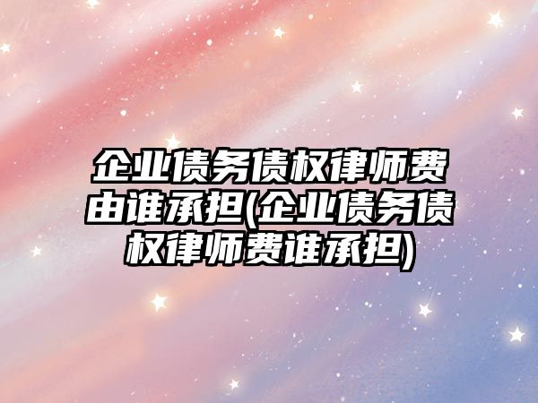 企業債務債權律師費由誰承擔(企業債務債權律師費誰承擔)