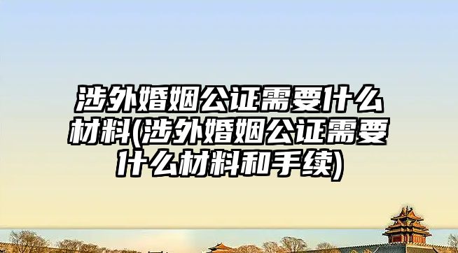 涉外婚姻公證需要什么材料(涉外婚姻公證需要什么材料和手續(xù))