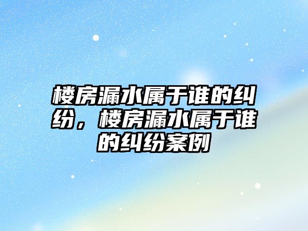 樓房漏水屬于誰的糾紛，樓房漏水屬于誰的糾紛案例