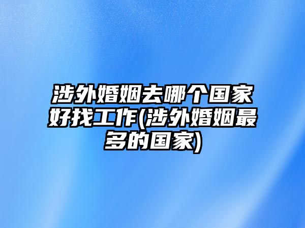 涉外婚姻去哪個(gè)國(guó)家好找工作(涉外婚姻最多的國(guó)家)