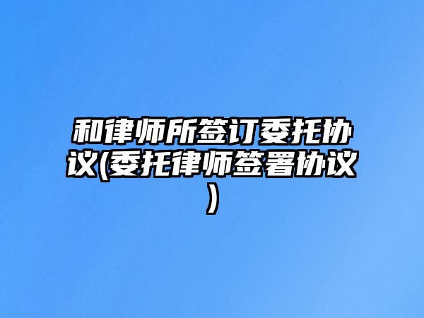 和律師所簽訂委托協(xié)議(委托律師簽署協(xié)議)