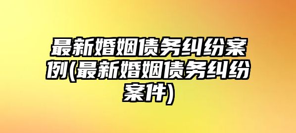 最新婚姻債務(wù)糾紛案例(最新婚姻債務(wù)糾紛案件)