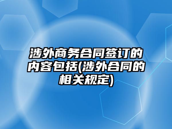 涉外商務合同簽訂的內容包括(涉外合同的相關規定)