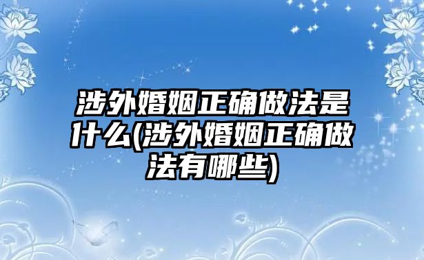 涉外婚姻正確做法是什么(涉外婚姻正確做法有哪些)