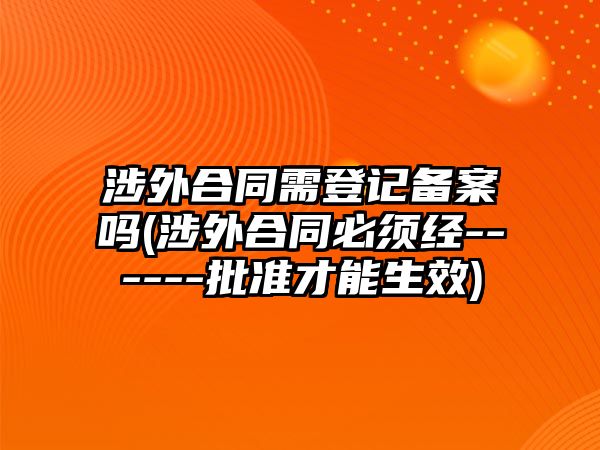 涉外合同需登記備案嗎(涉外合同必須經(jīng)------批準(zhǔn)才能生效)