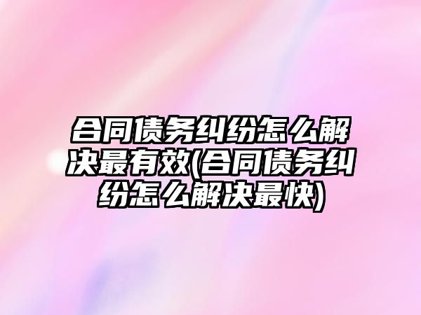 合同債務糾紛怎么解決最有效(合同債務糾紛怎么解決最快)