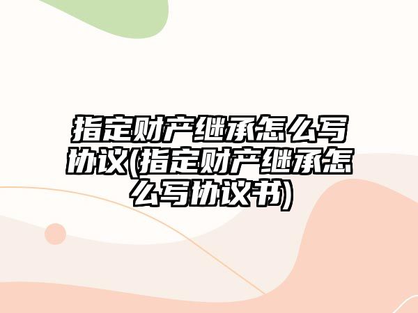 指定財(cái)產(chǎn)繼承怎么寫協(xié)議(指定財(cái)產(chǎn)繼承怎么寫協(xié)議書)