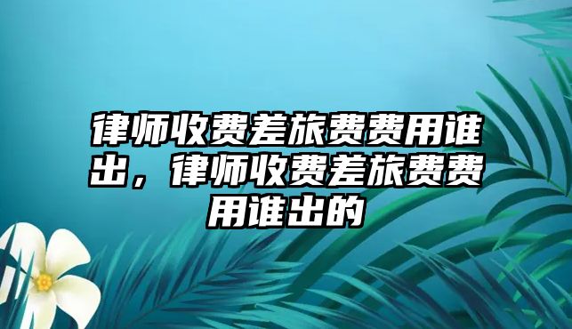 律師收費差旅費費用誰出，律師收費差旅費費用誰出的