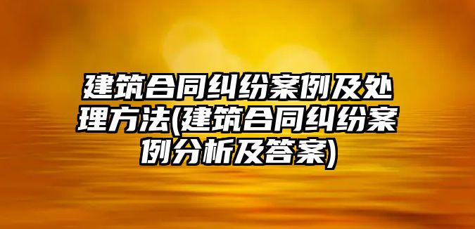 建筑合同糾紛案例及處理方法(建筑合同糾紛案例分析及答案)