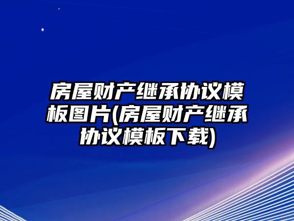 房屋財產繼承協(xié)議模板圖片(房屋財產繼承協(xié)議模板下載)