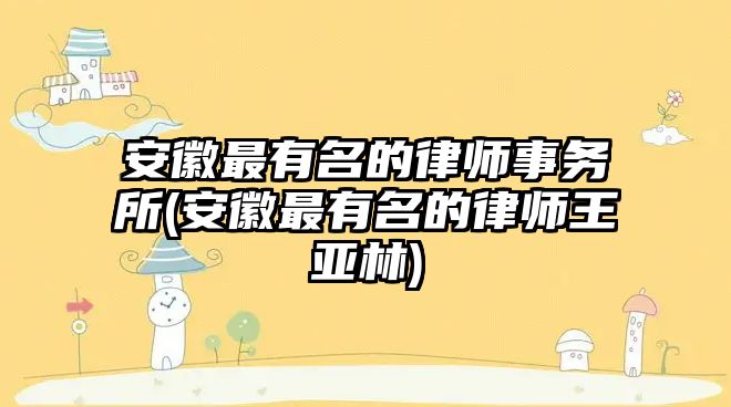 安徽最有名的律師事務所(安徽最有名的律師王亞林)