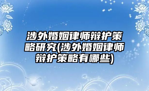 涉外婚姻律師辯護策略研究(涉外婚姻律師辯護策略有哪些)