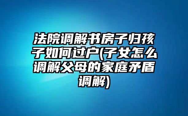 法院調(diào)解書(shū)房子歸孩子如何過(guò)戶(hù)(子女怎么調(diào)解父母的家庭矛盾調(diào)解)