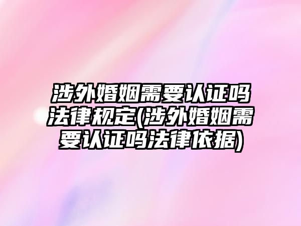 涉外婚姻需要認證嗎法律規定(涉外婚姻需要認證嗎法律依據)