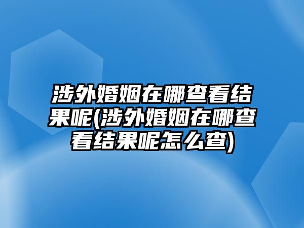 涉外婚姻在哪查看結(jié)果呢(涉外婚姻在哪查看結(jié)果呢怎么查)