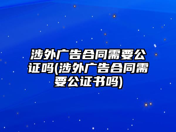 涉外廣告合同需要公證嗎(涉外廣告合同需要公證書(shū)嗎)