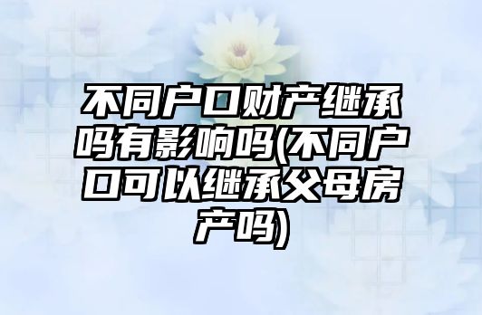 不同戶口財產繼承嗎有影響嗎(不同戶口可以繼承父母房產嗎)