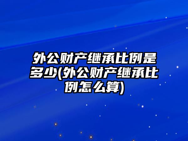 外公財產繼承比例是多少(外公財產繼承比例怎么算)