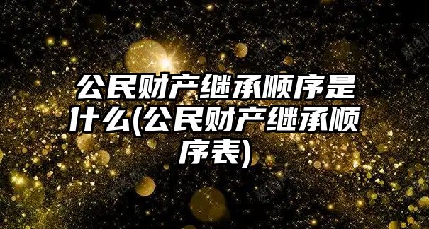 公民財產繼承順序是什么(公民財產繼承順序表)