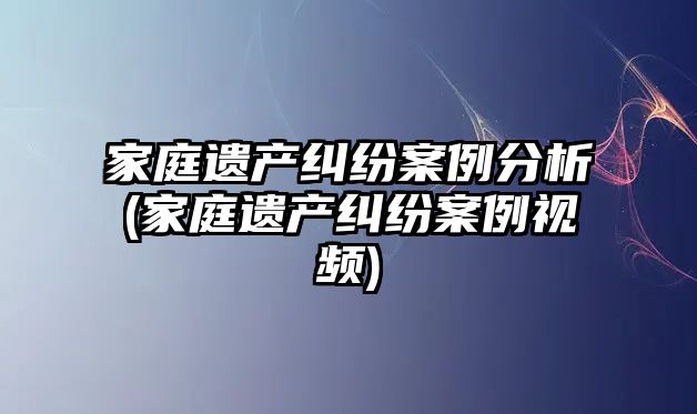 家庭遺產糾紛案例分析(家庭遺產糾紛案例視頻)