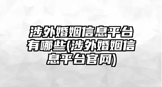 涉外婚姻信息平臺有哪些(涉外婚姻信息平臺官網)