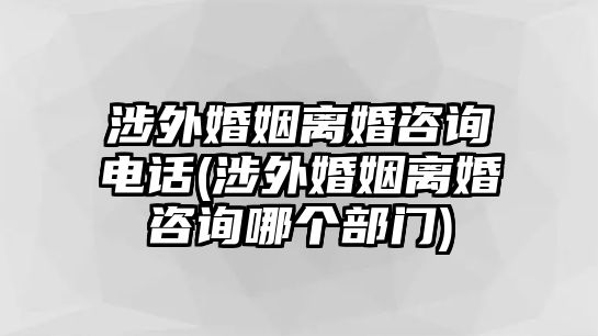 涉外婚姻離婚咨詢電話(涉外婚姻離婚咨詢哪個(gè)部門)