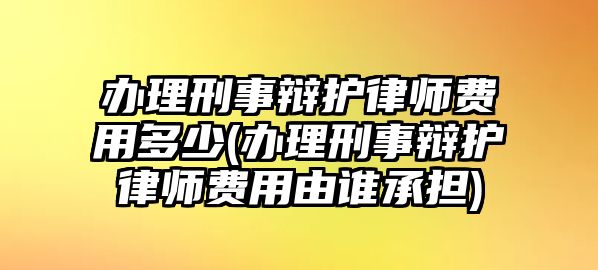 辦理刑事辯護律師費用多少(辦理刑事辯護律師費用由誰承擔)