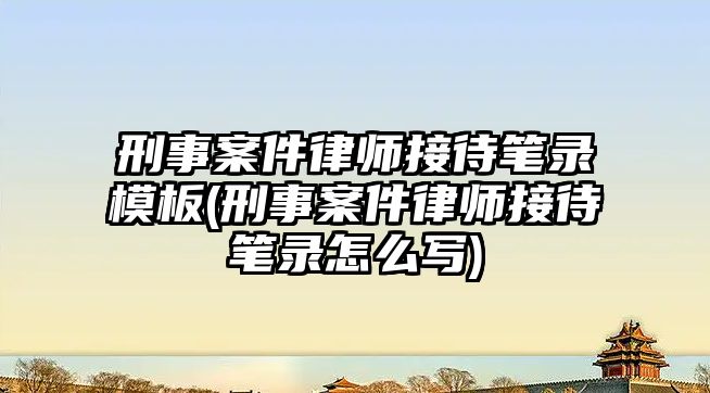 刑事案件律師接待筆錄模板(刑事案件律師接待筆錄怎么寫(xiě))