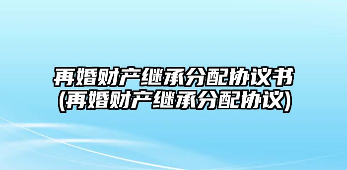 再婚財產(chǎn)繼承分配協(xié)議書(再婚財產(chǎn)繼承分配協(xié)議)