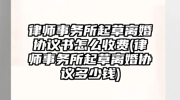 律師事務(wù)所起草離婚協(xié)議書怎么收費(fèi)(律師事務(wù)所起草離婚協(xié)議多少錢)