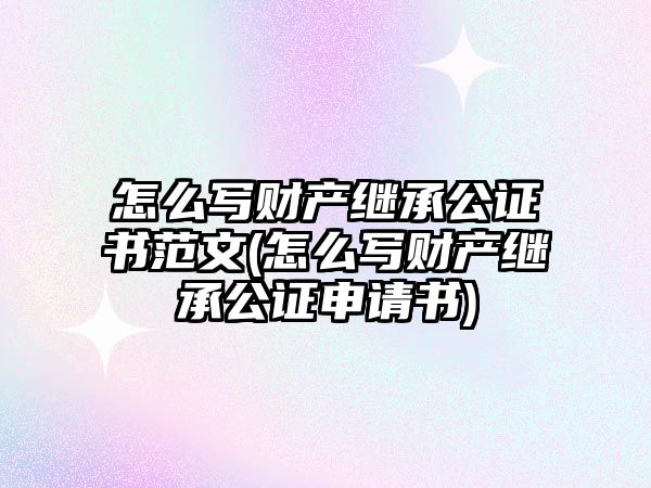 怎么寫財產(chǎn)繼承公證書范文(怎么寫財產(chǎn)繼承公證申請書)