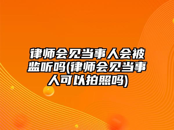 律師會見當(dāng)事人會被監(jiān)聽嗎(律師會見當(dāng)事人可以拍照嗎)