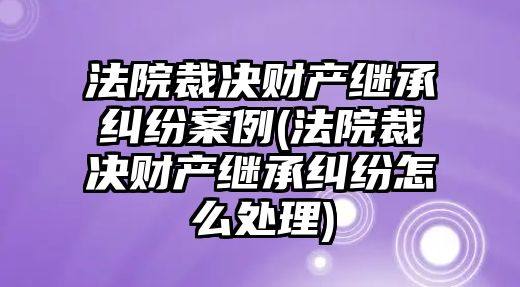 法院裁決財(cái)產(chǎn)繼承糾紛案例(法院裁決財(cái)產(chǎn)繼承糾紛怎么處理)