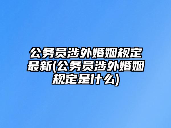 公務員涉外婚姻規(guī)定最新(公務員涉外婚姻規(guī)定是什么)