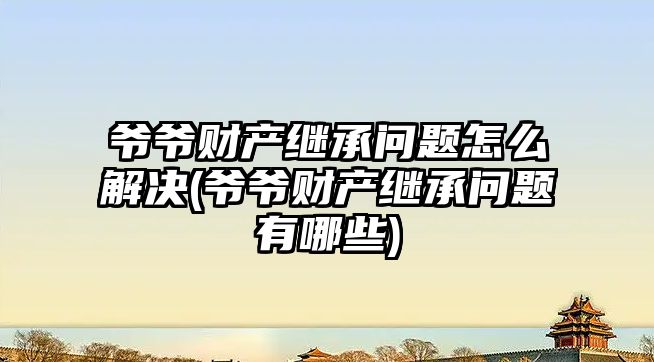 爺爺財產繼承問題怎么解決(爺爺財產繼承問題有哪些)