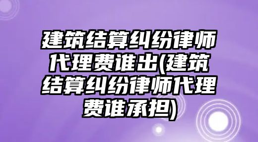 建筑結算糾紛律師代理費誰出(建筑結算糾紛律師代理費誰承擔)