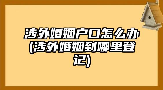 涉外婚姻戶口怎么辦(涉外婚姻到哪里登記)